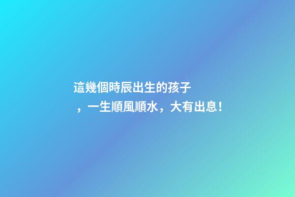這幾個時辰出生的孩子，一生順風順水，大有出息！